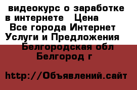 видеокурс о заработке в интернете › Цена ­ 970 - Все города Интернет » Услуги и Предложения   . Белгородская обл.,Белгород г.